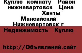 Куплю  комнату › Район ­ нижневартовск › Цена ­ 760 000 - Ханты-Мансийский, Нижневартовск г. Недвижимость » Куплю   